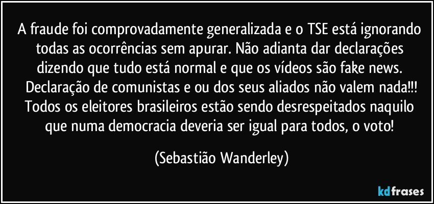 A fraude foi comprovadamente generalizada e o TSE está ignorando todas as ocorrências sem apurar.  Não adianta dar declarações dizendo que tudo está normal e que os vídeos são fake news. Declaração de comunistas e/ou dos seus aliados não valem nada!!!
Todos os eleitores brasileiros estão sendo desrespeitados naquilo que numa democracia deveria ser igual para todos, o voto! (Sebastião Wanderley)