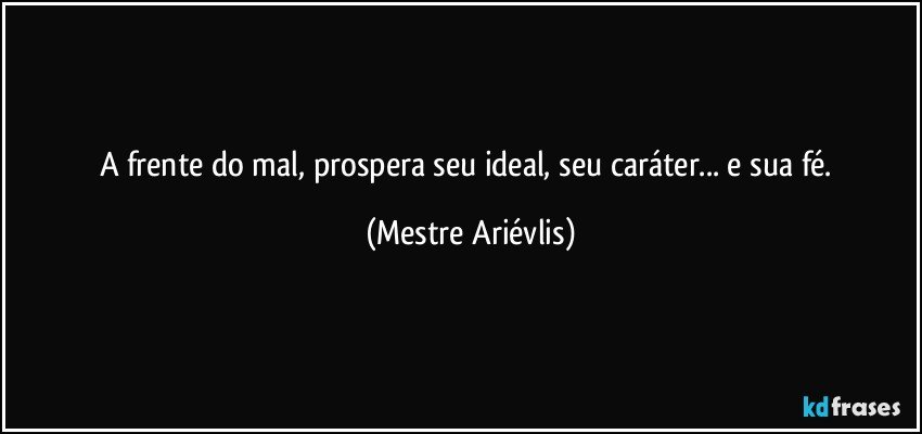 A frente do mal, prospera seu ideal, seu caráter... e sua fé. (Mestre Ariévlis)