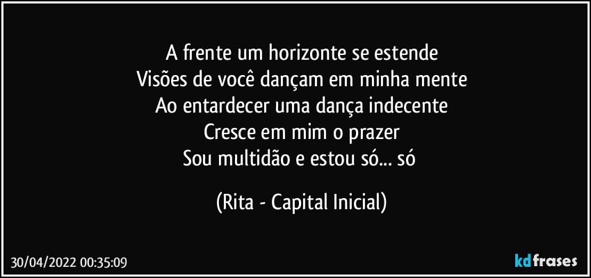 A frente um horizonte se estende
Visões de você dançam em minha mente
Ao entardecer uma dança indecente
Cresce em mim o prazer
Sou multidão e estou só... só (Rita - Capital Inicial)