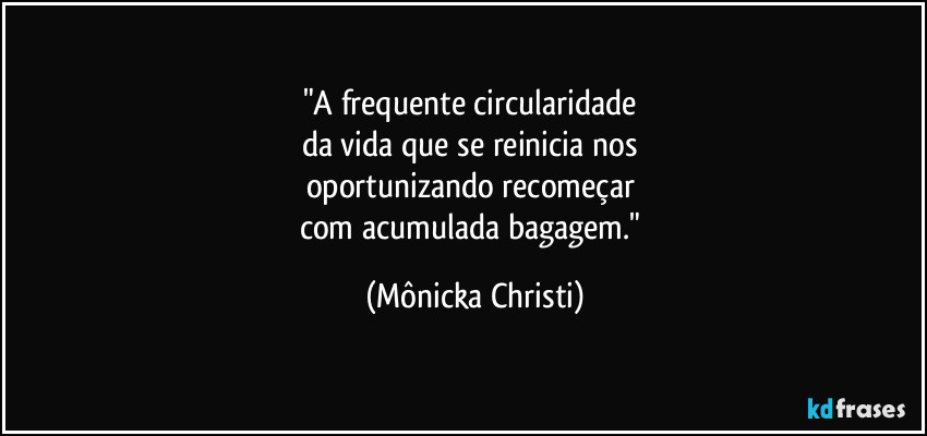 "A frequente circularidade 
da vida que se reinicia nos 
oportunizando recomeçar 
com acumulada bagagem." (Mônicka Christi)