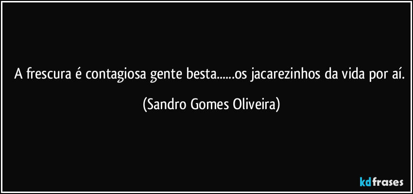 A frescura é contagiosa gente besta...os jacarezinhos da vida por aí. (Sandro Gomes Oliveira)