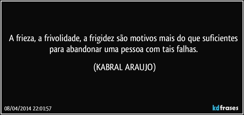 A frieza, a frivolidade, a frigidez são motivos mais do que suficientes para abandonar uma pessoa com tais falhas. (KABRAL ARAUJO)