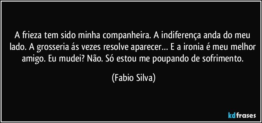 A frieza tem sido minha companheira. A indiferença anda do meu lado. A grosseria ás vezes resolve aparecer… E a ironia é meu melhor amigo. Eu mudei? Não. Só estou me poupando de sofrimento. (Fabio Silva)