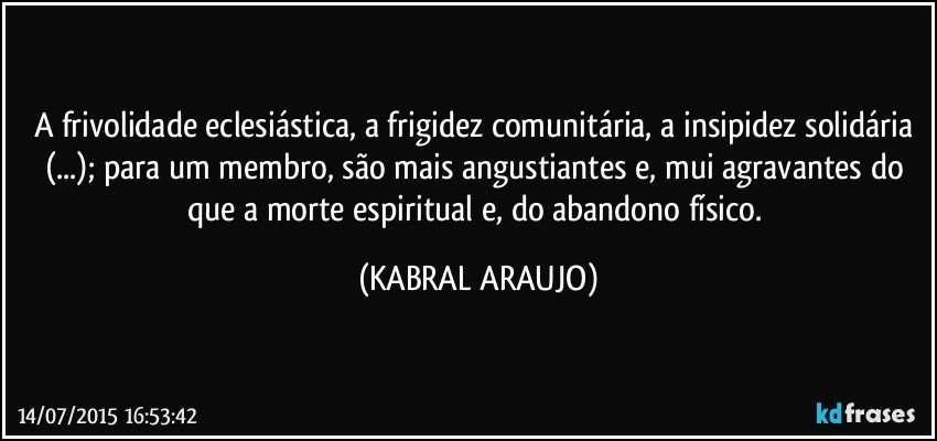 A frivolidade eclesiástica, a frigidez comunitária, a insipidez solidária (...); para um membro, são mais angustiantes e, mui agravantes do que a morte espiritual e, do abandono físico. (KABRAL ARAUJO)