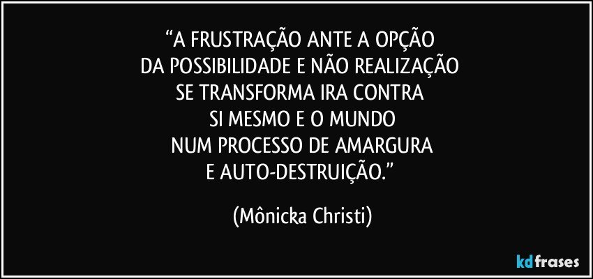 “A FRUSTRAÇÃO ANTE A OPÇÃO 
DA  POSSIBILIDADE E NÃO REALIZAÇÃO 
SE TRANSFORMA IRA CONTRA 
SI MESMO E O MUNDO
 NUM PROCESSO DE AMARGURA 
E AUTO-DESTRUIÇÃO.” (Mônicka Christi)