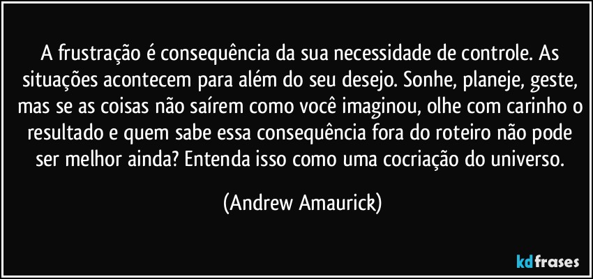 A frustração é consequência da sua necessidade de controle. As situações acontecem para além do seu desejo. Sonhe, planeje, geste, mas se as coisas não saírem como você imaginou, olhe com carinho o resultado e quem sabe essa consequência fora do roteiro não pode ser melhor ainda? Entenda isso como uma cocriação do universo. (Andrew Amaurick)