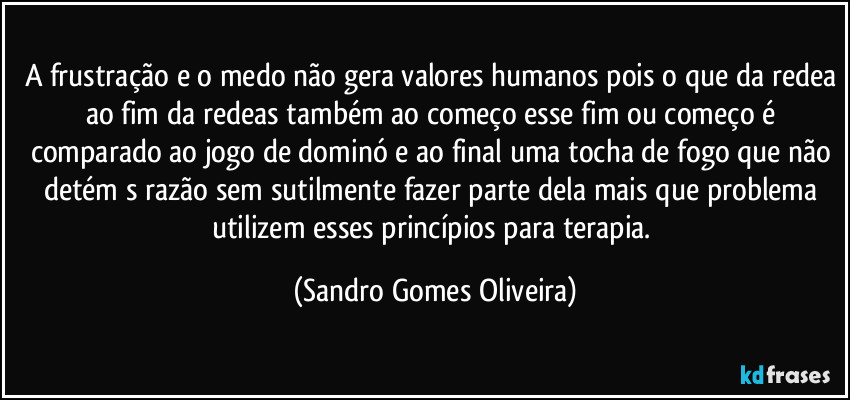 A frustração e o medo não gera valores humanos pois o que da redea ao fim da redeas também ao começo esse fim ou começo é comparado ao jogo de dominó e ao final uma tocha de fogo que não detém s razão sem sutilmente fazer parte dela mais que problema utilizem esses princípios para terapia. (Sandro Gomes Oliveira)