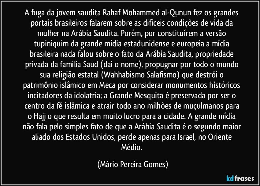 A fuga da jovem saudita Rahaf Mohammed al-Qunun fez os grandes portais brasileiros falarem sobre as difíceis condições de vida da mulher na Arábia Saudita. Porém, por constituírem a versão tupiniquim da grande mídia estadunidense e europeia a mídia brasileira nada falou sobre o fato da Arábia Saudita, propriedade privada da família Saud (daí o nome), propugnar por todo o mundo sua religião estatal (Wahhabismo/Salafismo) que destrói o patrimônio islâmico em Meca por considerar monumentos históricos incitadores da idolatria; a Grande Mesquita é preservada por ser o centro da fé islâmica e atrair todo ano milhões de muçulmanos para o Hajj o que resulta em muito lucro para a cidade. A grande mídia não fala pelo simples fato de que a Arábia Saudita é o segundo maior aliado dos Estados Unidos, perde apenas para Israel, no Oriente Médio. (Mário Pereira Gomes)