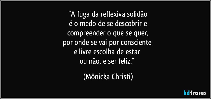 "A fuga da reflexiva solidão
 é o medo de se descobrir e 
compreender o que se quer,
por onde se vai por consciente 
e livre escolha de estar 
ou não, e ser feliz." (Mônicka Christi)