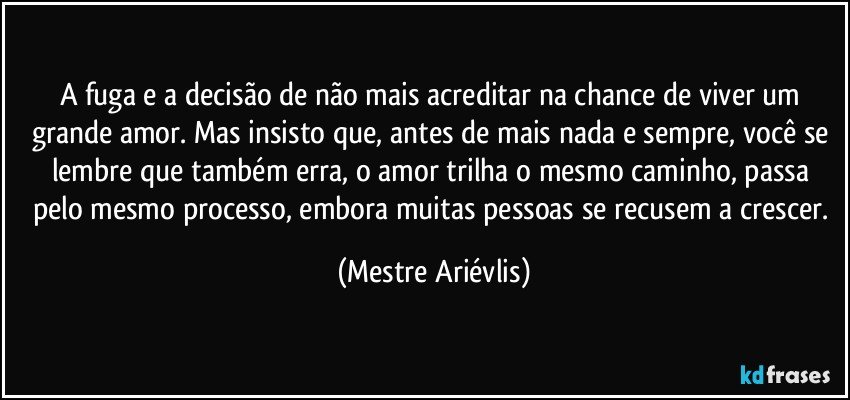 A fuga e a decisão de não mais acreditar na chance de viver um grande amor. Mas insisto que, antes de mais nada e sempre, você se lembre que também erra, o amor trilha o mesmo caminho, passa pelo mesmo processo, embora muitas pessoas se recusem a crescer. (Mestre Ariévlis)