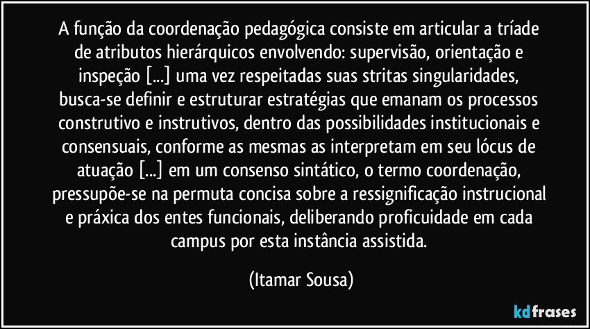 A função da coordenação pedagógica consiste em articular a tríade de atributos hierárquicos envolvendo: supervisão, orientação e inspeção [...] uma vez respeitadas suas stritas singularidades, busca-se definir e estruturar estratégias que emanam os processos construtivo e instrutivos, dentro das possibilidades institucionais e consensuais, conforme as mesmas as interpretam em seu lócus de atuação [...] em um consenso sintático, o termo coordenação, pressupõe-se na permuta concisa sobre a ressignificação instrucional e  práxica dos entes funcionais, deliberando proficuidade em cada campus por esta instância assistida. (Itamar Sousa)