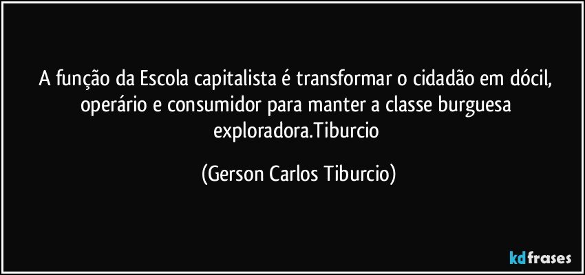 A função da Escola capitalista é transformar o cidadão em dócil, operário e consumidor para manter a classe burguesa exploradora.Tiburcio (Gerson Carlos Tiburcio)