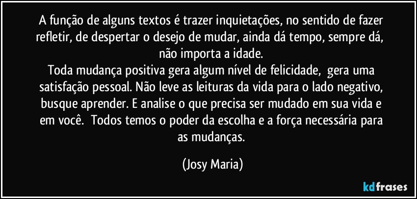 A função de alguns textos é trazer inquietações, no sentido de fazer refletir, de despertar o desejo de mudar, ainda dá tempo, sempre dá,  não importa a idade. 
Toda mudança positiva gera algum nível de felicidade,  gera uma satisfação pessoal. Não leve as leituras da vida para o lado negativo, busque aprender. E analise o que precisa ser mudado em sua vida e em você.  Todos temos o poder da escolha e a força necessária para as mudanças. (Josy Maria)