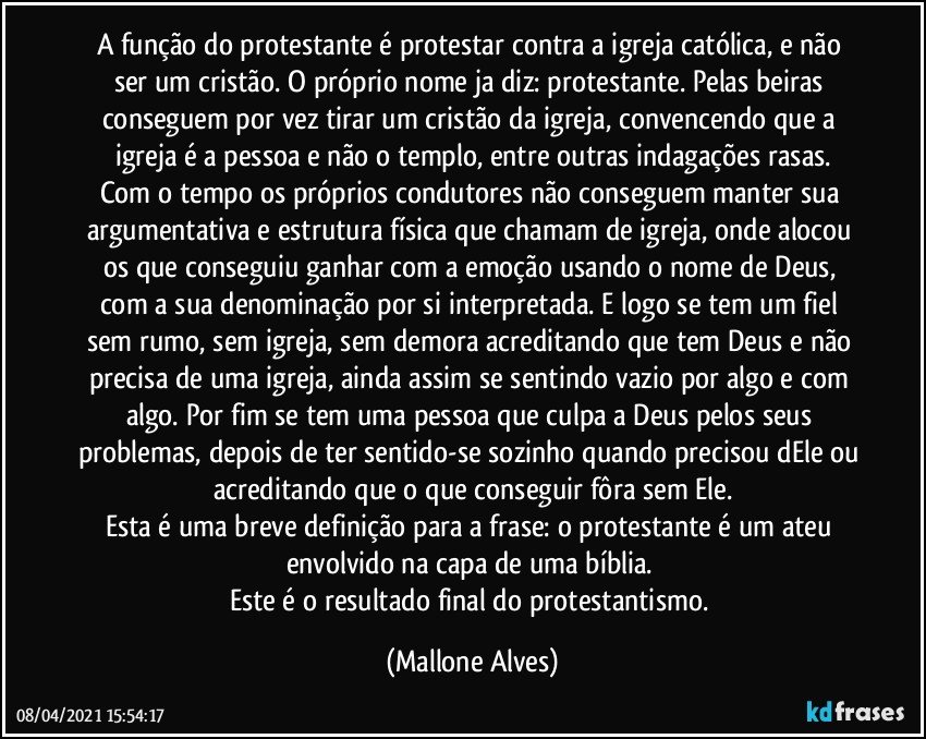 A função do protestante é protestar contra a igreja católica, e não ser um cristão. O próprio nome ja diz: protestante. Pelas beiras conseguem por vez tirar um cristão da igreja, convencendo que a igreja é a pessoa e não o templo, entre outras indagações rasas.
Com o tempo os próprios condutores não conseguem manter sua argumentativa e estrutura física que chamam de igreja, onde alocou os que conseguiu ganhar com a emoção usando o nome de Deus, com a sua denominação por si interpretada. E logo se tem um fiel sem rumo, sem igreja, sem demora acreditando que tem Deus e não precisa de uma igreja, ainda assim se sentindo vazio por algo e com algo. Por fim se tem uma pessoa que culpa a Deus pelos seus problemas, depois de ter sentido-se sozinho quando precisou dEle ou acreditando que o que conseguir fôra sem Ele.
Esta é uma breve definição para a frase: o protestante é um ateu envolvido na capa de uma bíblia. 
Este é o resultado final do protestantismo. (Mallone Alves)