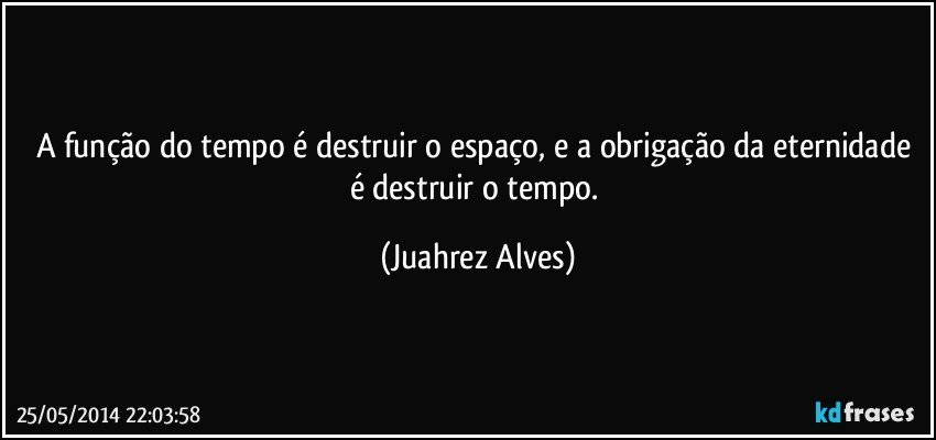 A função do tempo é destruir o espaço, e a obrigação da eternidade é destruir o tempo. (Juahrez Alves)