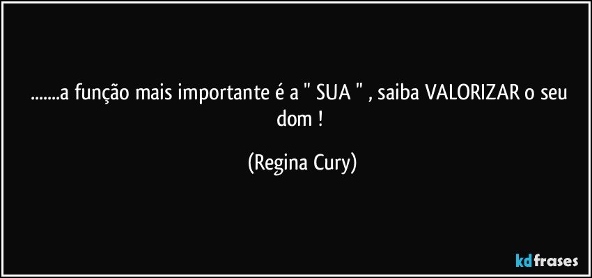 ...a função  mais importante é a " SUA " , saiba VALORIZAR  o seu dom ! (Regina Cury)