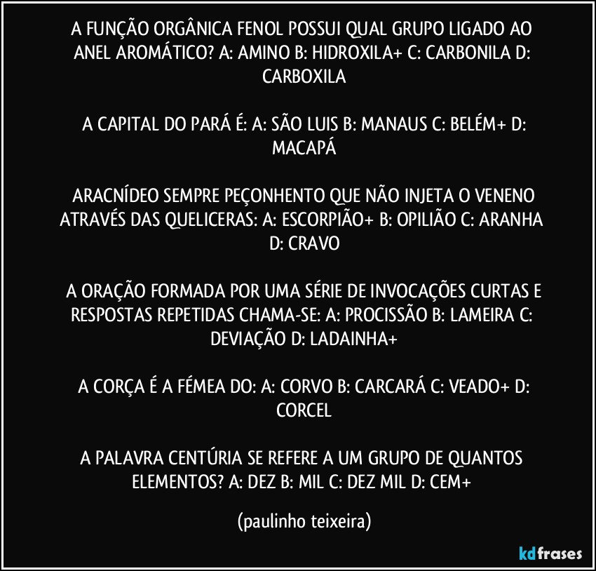 A FUNÇÃO ORGÂNICA FENOL POSSUI QUAL GRUPO LIGADO AO ANEL AROMÁTICO?  A:  AMINO  B: HIDROXILA+  C: CARBONILA  D: CARBOXILA

 A CAPITAL DO PARÁ É: A: SÃO LUIS  B: MANAUS  C: BELÉM+  D: MACAPÁ

 ARACNÍDEO SEMPRE PEÇONHENTO QUE NÃO INJETA O VENENO ATRAVÉS DAS QUELICERAS:  A: ESCORPIÃO+  B: OPILIÃO C: ARANHA  D:  CRAVO

 A ORAÇÃO FORMADA POR UMA SÉRIE DE INVOCAÇÕES CURTAS E RESPOSTAS REPETIDAS CHAMA-SE:  A: PROCISSÃO  B: LAMEIRA C: DEVIAÇÃO  D: LADAINHA+

 A CORÇA É A FÉMEA DO:  A: CORVO  B: CARCARÁ  C: VEADO+  D: CORCEL

A PALAVRA CENTÚRIA SE REFERE A UM GRUPO DE QUANTOS ELEMENTOS? A: DEZ  B: MIL  C: DEZ MIL  D: CEM+ (paulinho teixeira)