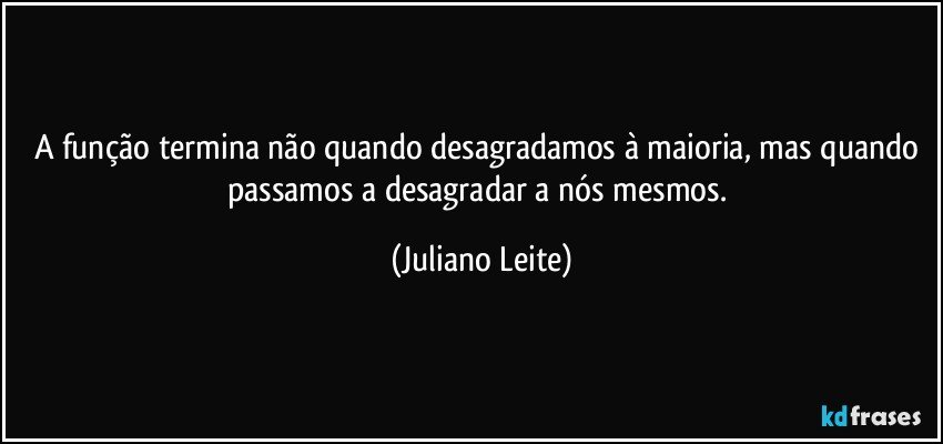 A função termina não quando desagradamos à maioria, mas quando passamos a desagradar a nós mesmos. (Juliano Leite)