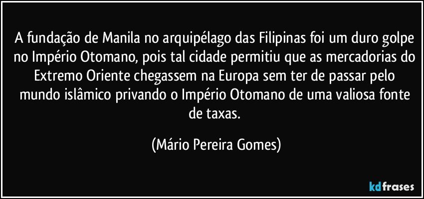 A fundação de Manila no arquipélago das Filipinas foi um duro golpe no Império Otomano, pois tal cidade permitiu que as mercadorias do Extremo Oriente chegassem na Europa sem ter de passar pelo mundo islâmico privando o Império Otomano de uma valiosa fonte de taxas. (Mário Pereira Gomes)