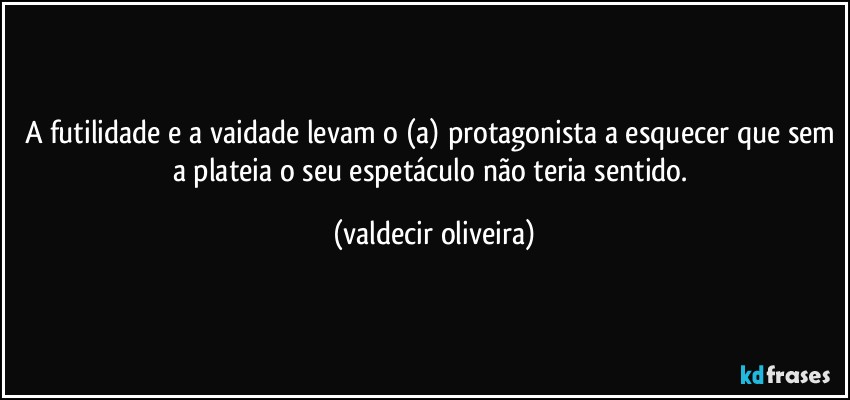 A futilidade e a vaidade levam o (a) protagonista a esquecer que sem a plateia o seu espetáculo não teria sentido. (valdecir oliveira)