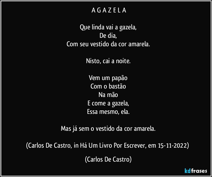 ⁠A  G A Z E L A

Que linda vai a gazela,
De dia,
Com seu vestido da cor amarela.

Nisto, cai a noite.

Vem um papão
Com o bastão
Na mão
E come a gazela,
Essa mesmo, ela.

Mas já sem o vestido da cor amarela.

(Carlos De Castro, in Há Um Livro Por Escrever, em 15-11-2022) (Carlos De Castro)