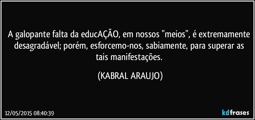 A galopante falta da educAÇÃO, em nossos "meios", é extremamente desagradável; porém, esforcemo-nos, sabiamente, para superar as tais manifestações. (KABRAL ARAUJO)