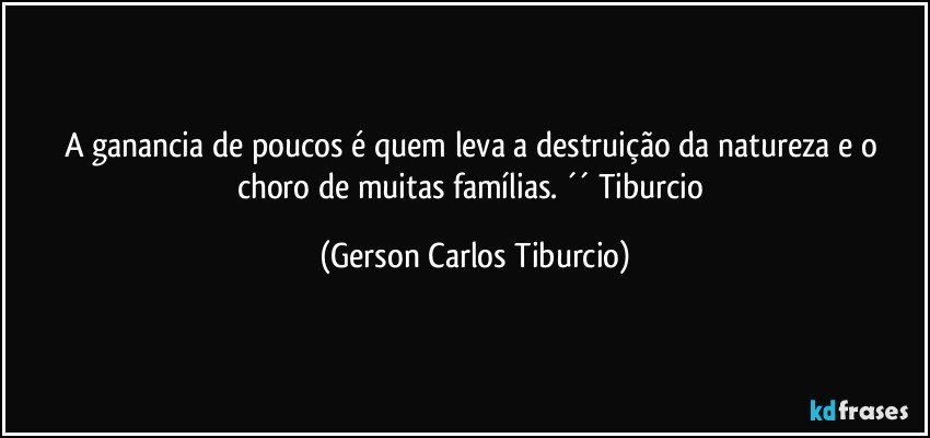 A ganancia de poucos é quem leva a destruição da natureza e o choro de muitas famílias. ´´ Tiburcio (Gerson Carlos Tiburcio)