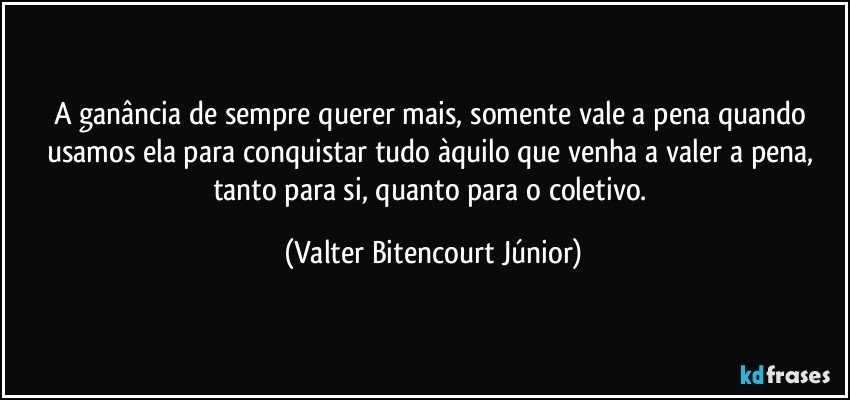 A ganância de sempre querer mais, somente vale a pena quando usamos ela para conquistar tudo àquilo que venha a valer a pena, tanto para si, quanto para o coletivo. (Valter Bitencourt Júnior)