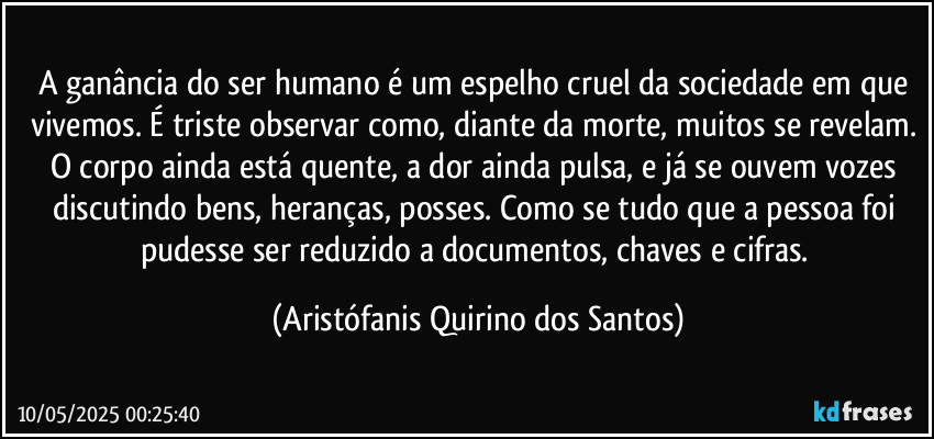 A ganância do ser humano é um espelho cruel da sociedade em que vivemos. É triste observar como, diante da morte, muitos se revelam. O corpo ainda está quente, a dor ainda pulsa, e já se ouvem vozes discutindo bens, heranças, posses. Como se tudo que a pessoa foi pudesse ser reduzido a documentos, chaves e cifras. (Aristófanis Quirino dos Santos)