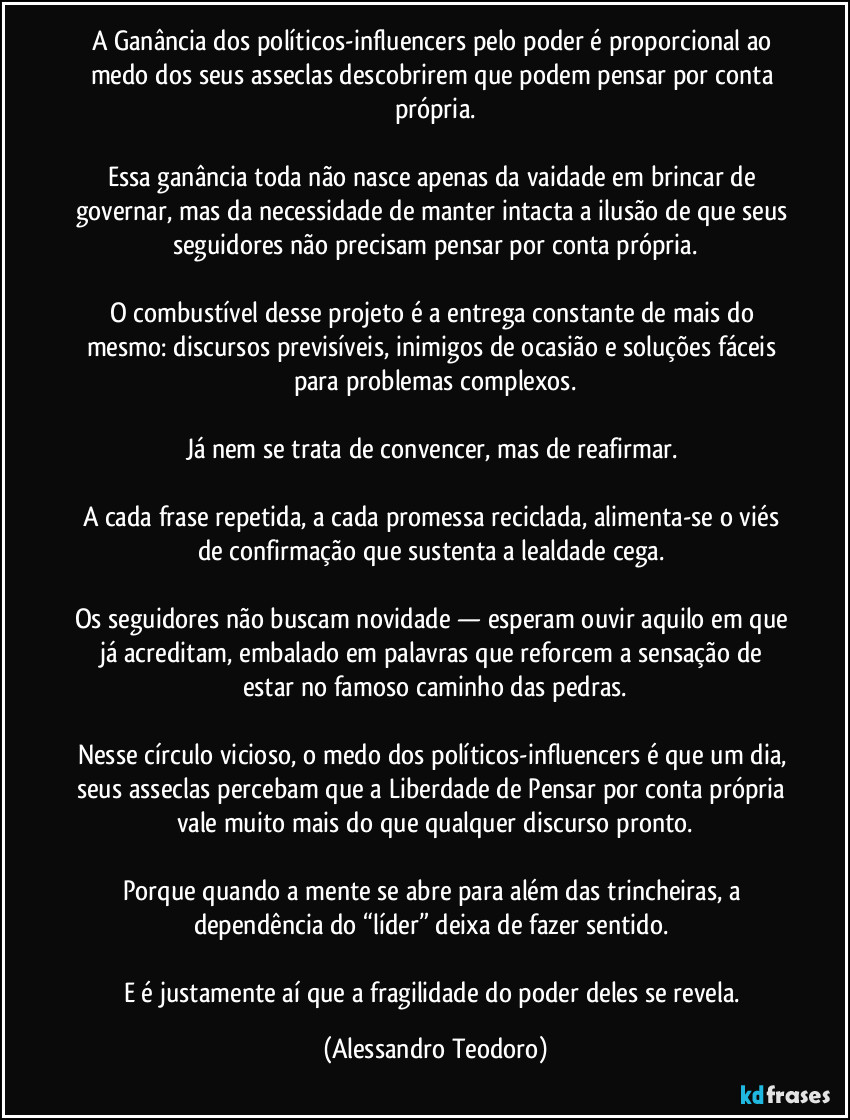 A Ganância dos políticos-influencers pelo poder é proporcional ao medo dos seus asseclas descobrirem que podem pensar por conta própria.

Essa ganância toda não nasce apenas da vaidade em brincar de governar, mas da necessidade de manter intacta a ilusão de que seus seguidores não precisam pensar por conta própria.

O combustível desse projeto é a entrega constante de mais do mesmo: discursos previsíveis, inimigos de ocasião e soluções fáceis para problemas complexos.

Já nem se trata de convencer, mas de reafirmar. 

A cada frase repetida, a cada promessa reciclada, alimenta-se o viés de confirmação que sustenta a lealdade cega. 

Os seguidores não buscam novidade — esperam ouvir aquilo em que já acreditam, embalado em palavras que reforcem a sensação de estar no famoso caminho das pedras.

Nesse círculo vicioso, o medo dos políticos-influencers é que um dia, seus asseclas percebam que a Liberdade de Pensar por conta própria vale muito mais do que qualquer discurso pronto.

Porque quando a mente se abre para além das trincheiras, a dependência do “líder” deixa de fazer sentido. 

E é justamente aí que a fragilidade do poder deles se revela. (Alessandro Teodoro)