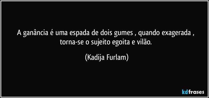 A ganância  é  uma espada de dois gumes , quando exagerada , torna-se  o sujeito egoita e vilão. (Kadija Furlam)