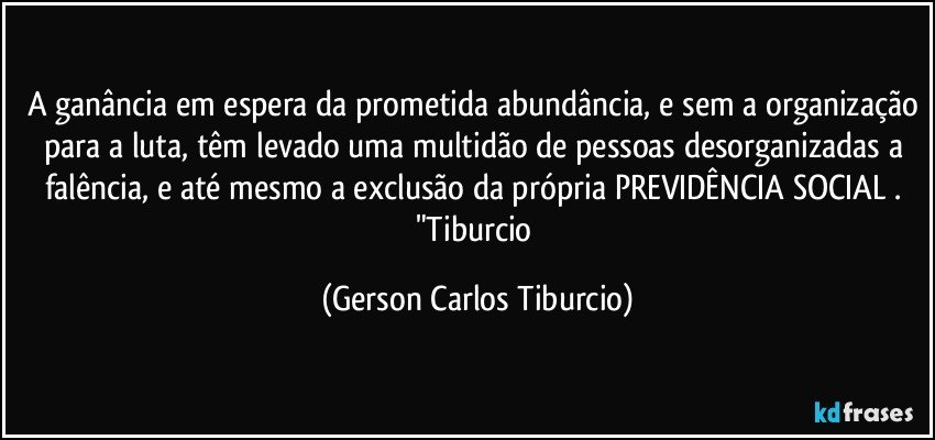 A ganância em espera da prometida abundância, e sem a organização para a luta, têm levado uma multidão de pessoas desorganizadas a falência, e até mesmo a exclusão da própria PREVIDÊNCIA SOCIAL . "Tiburcio (Gerson Carlos Tiburcio)