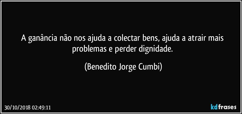 A ganância não nos ajuda a colectar bens, ajuda a atrair mais problemas e perder dignidade. (Benedito Jorge Cumbi)