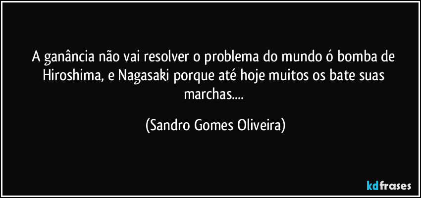 A ganância não vai resolver o problema do mundo ó bomba de Hiroshima, e Nagasaki  porque até hoje muitos os bate suas marchas... (Sandro Gomes Oliveira)