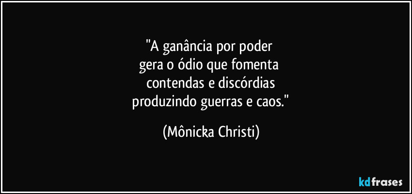 "A ganância por poder 
gera o ódio que fomenta 
contendas e discórdias
 produzindo guerras e caos." (Mônicka Christi)