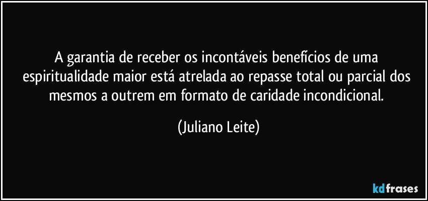 A garantia de receber os incontáveis benefícios de uma espiritualidade maior está atrelada ao repasse total ou parcial dos mesmos a outrem em formato de caridade incondicional. (Juliano Leite)