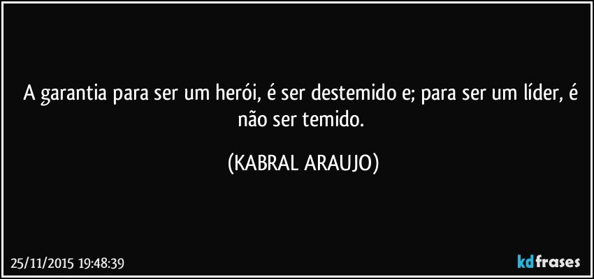 A garantia para ser um herói, é ser destemido e; para ser um líder, é não ser temido. (KABRAL ARAUJO)