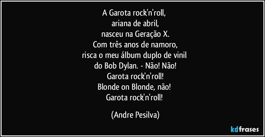 A Garota rock'n'roll, 
ariana de abril,
nasceu na Geração X.
Com três anos de namoro,
risca o meu álbum duplo de vinil 
do Bob Dylan. - Não! Não!
Garota rock'n'roll!
Blonde on Blonde, não! 
Garota rock'n'roll! (Andre Pesilva)