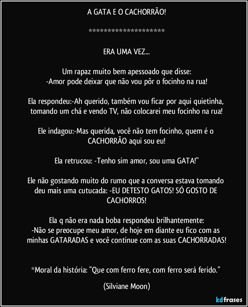 A GATA E O CACHORRÃO!

********************

ERA UMA VEZ...

Um rapaz muito bem apessoado que disse:
-Amor pode deixar que não vou pôr o focinho na rua!

Ela respondeu:-Ah querido, também vou ficar por aqui quietinha, tomando um chá e vendo TV, não colocarei meu focinho na rua!

Ele indagou:-Mas querida, você não tem focinho, quem é o CACHORRÃO aqui sou eu!

Ela retrucou: -Tenho sim amor, sou uma GATA!"

Ele não gostando muito do rumo que a conversa estava tomando deu mais uma cutucada: -EU DETESTO GATOS! SÓ GOSTO DE CACHORROS!

Ela q não era nada boba respondeu brilhantemente:
-Não se preocupe meu amor, de hoje em diante eu fico com as minhas GATARADAS e você continue com as suas CACHORRADAS!


*Moral da história: "Que com ferro fere, com ferro será ferido." (Silviane Moon)