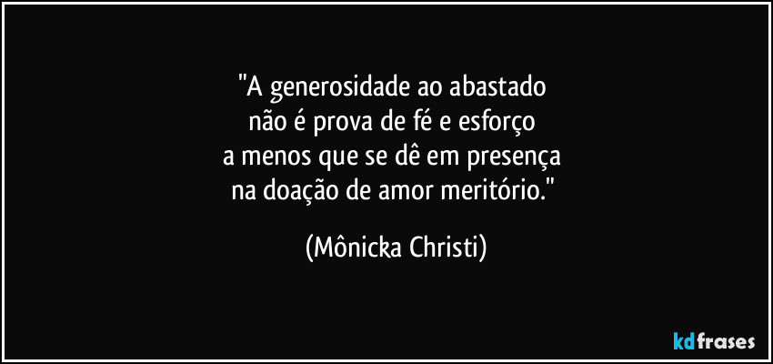 "A generosidade ao abastado 
não é prova de fé e esforço 
a menos que se dê em presença 
na doação de amor meritório." (Mônicka Christi)