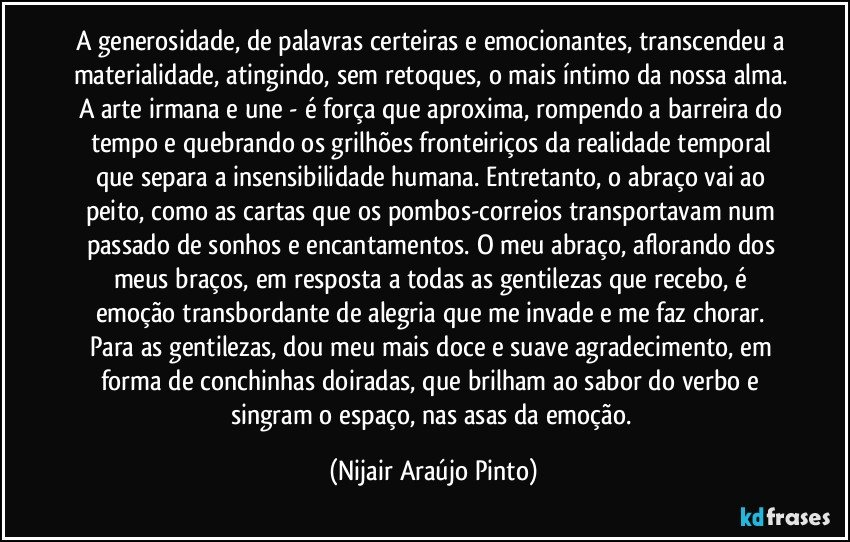 A generosidade, de palavras certeiras e emocionantes, transcendeu a materialidade, atingindo, sem retoques, o mais íntimo da nossa alma. A arte irmana e une - é força que aproxima, rompendo a barreira do tempo e quebrando os grilhões fronteiriços da realidade temporal que separa a insensibilidade humana. Entretanto, o abraço vai ao peito, como as cartas que os pombos-correios transportavam num passado de sonhos e encantamentos. O meu abraço, aflorando dos meus braços, em resposta a todas as gentilezas que recebo, é emoção transbordante de alegria que me invade e me faz chorar. Para as gentilezas, dou meu mais doce e suave agradecimento, em forma de conchinhas doiradas, que brilham ao sabor do verbo e singram o espaço, nas asas da emoção. (Nijair Araújo Pinto)