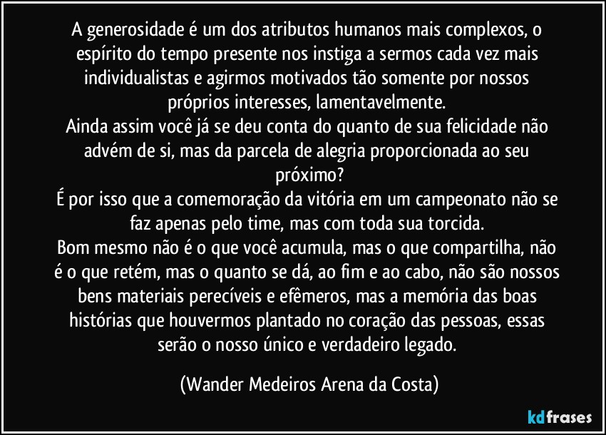 A generosidade é um dos atributos humanos mais complexos, o espírito do tempo presente nos instiga a sermos cada vez mais individualistas e agirmos motivados tão somente por nossos próprios interesses, lamentavelmente. 
Ainda assim você já se deu conta do quanto de sua felicidade não advém de si, mas da parcela de alegria proporcionada ao seu próximo?
É por isso que a comemoração da vitória em um campeonato não se faz apenas pelo time, mas com toda sua torcida. 
Bom mesmo não é o que você acumula, mas o que compartilha, não é o que retém, mas o quanto se dá, ao fim e ao cabo, não são nossos bens materiais perecíveis e efêmeros, mas a memória das boas histórias que houvermos plantado no coração das pessoas, essas serão o nosso único e verdadeiro legado. (Wander Medeiros Arena da Costa)