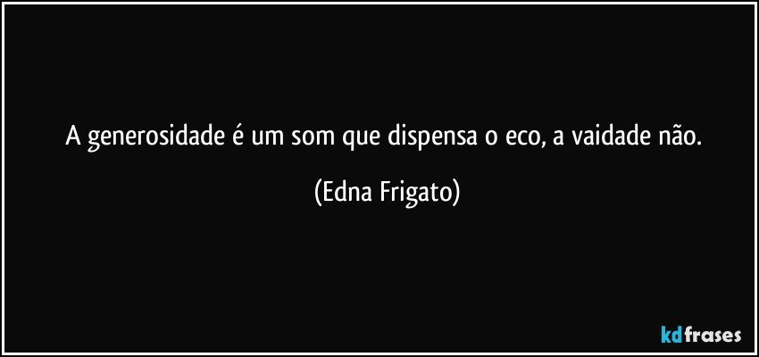 A generosidade é um som que dispensa o eco, a vaidade não. (Edna Frigato)