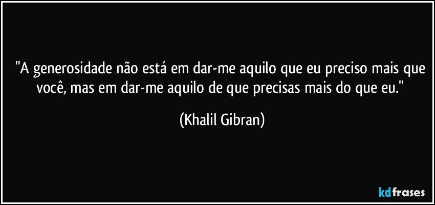 "A generosidade não está em dar-me aquilo que eu preciso mais que você, mas em dar-me aquilo de que precisas mais do que eu." (Khalil Gibran)