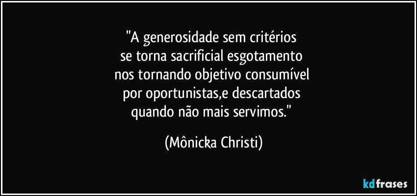 "A generosidade sem critérios
se torna sacrificial esgotamento
nos tornando objetivo consumível
por oportunistas,e descartados
quando não mais servimos." (Mônicka Christi)