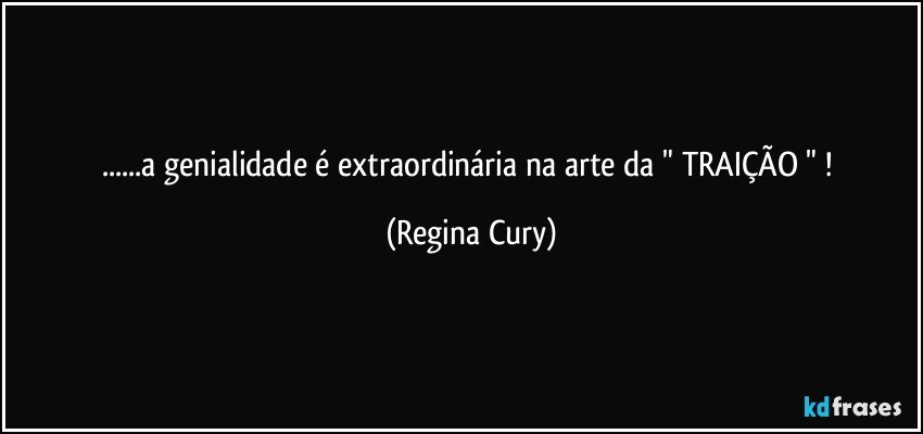 ...a genialidade é extraordinária  na arte da "  TRAIÇÃO " ! (Regina Cury)