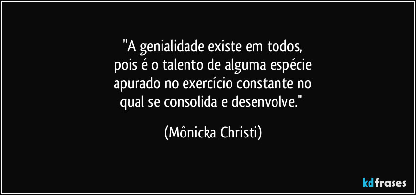 "A genialidade existe em todos,
pois é o talento de alguma espécie
apurado no exercício constante no
qual se consolida e desenvolve." (Mônicka Christi)