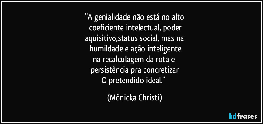 "A genialidade não está no alto
 coeficiente intelectual, poder
aquisitivo,status social, mas na
 humildade e ação inteligente
na recalculagem da rota e 
persistência pra concretizar
O pretendido ideal." (Mônicka Christi)