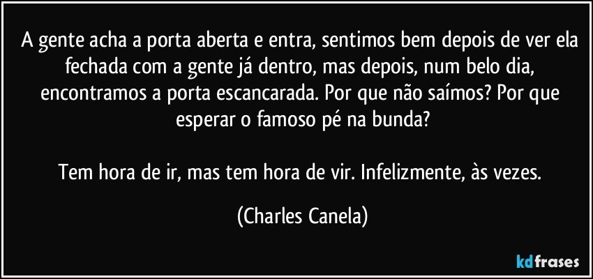 A gente acha a porta aberta e entra, sentimos bem depois de ver ela fechada com a gente já dentro, mas depois, num belo dia, encontramos a porta escancarada. Por que não saímos? Por que esperar o famoso pé na bunda?

Tem hora de ir, mas tem hora de vir. Infelizmente, às vezes. (Charles Canela)