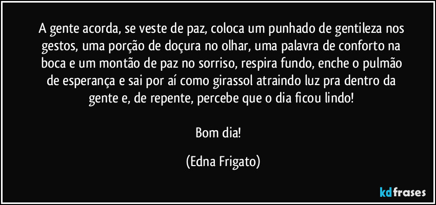 A gente acorda, se veste de paz, coloca um punhado de gentileza nos gestos, uma porção de doçura no olhar, uma palavra de conforto na boca e um montão de paz no sorriso, respira fundo, enche o pulmão de esperança e sai por aí como girassol atraindo luz pra dentro da gente e, de repente, percebe que o dia ficou lindo! 

Bom dia! ☕ (Edna Frigato)